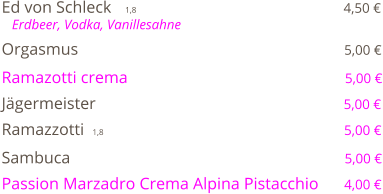 Ed von Schleck    1,8                                                  4,50 €    Erdbeer, Vodka, Vanillesahne  Orgasmus                                                                5,00 €  Ramazotti crema                                                    5,00 €  Jägermeister                                                           5,00 €  Ramazzotti  1,8                                                         5,00 €  Sambuca                                                                  5,00 €  Passion Marzadro Crema Alpina Pistacchio      4,00 €