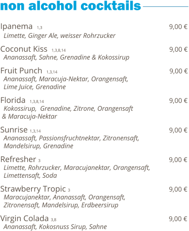 Ipanema  1,3                                                             9,00 €   Limette, Ginger Ale, weisser Rohrzucker      Coconut Kiss  1,3,8,14                                                  9,00 €   Ananassaft, Sahne, Grenadine & Kokossirup    Fruit Punch  1,3,14                                                       9,00 €   Ananassaft, Maracuja-Nektar, Orangensaft,    Lime Juice, Grenadine    Florida  1,3,8,14                                                              9,00 €   Kokossirup,  Grenadine, Zitrone, Orangensaft  & Maracuja-Nektar    Sunrise 1,3,14                                                               9,00 €   Ananassaft, Passionsfruchtnektar, Zitronensaft,    Mandelsirup, Grenadine   Refresher  3                                                               9,00 €   Limette, Rohrzucker, Maracujanektar, Orangensaft,   Limettensaft, Soda  Strawberry Tropic  3                                                 9,00 €   Maracujanektar, Ananassaft, Orangensaft,   Zitronensaft, Mandelsirup, Erdbeersirup  Virgin Colada 3,8                                                        9,00 €   Ananassaft, Kokosnuss Sirup, Sahne