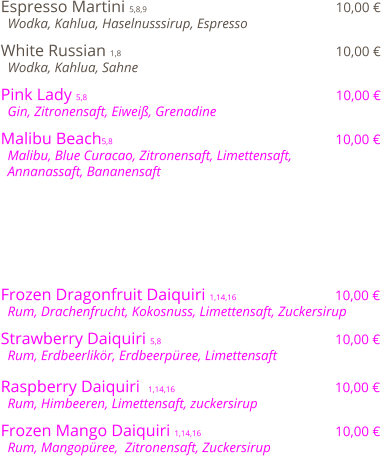 Espresso Martini 5,8,9                                              10,00 €   Wodka, Kahlua, Haselnusssirup, Espresso  White Russian 1,8                                                    10,00 €   Wodka, Kahlua, Sahne  Pink Lady 5,8                                                            10,00 €   Gin, Zitronensaft, Eiweiß, Grenadine  Malibu Beach5,8                                                      10,00 €   Malibu, Blue Curacao, Zitronensaft, Limettensaft,    Annanassaft, Bananensaft         Frozen Dragonfruit Daiquiri 1,14,16                         10,00 €   Rum, Drachenfrucht, Kokosnuss, Limettensaft, Zuckersirup   Strawberry Daiquiri 5,8                                          10,00 €   Rum, Erdbeerlikör, Erdbeerpüree, Limettensaft  Raspberry Daiquiri  1,14,16                                       10,00 €   Rum, Himbeeren, Limettensaft, zuckersirup  Frozen Mango Daiquiri 1,14,16                                 10,00 €   Rum, Mangopüree,  Zitronensaft, Zuckersirup