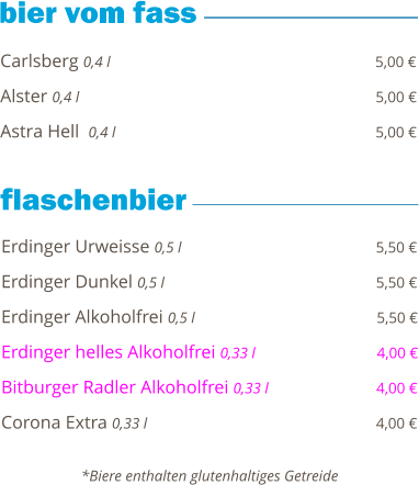Carlsberg 0,4 l                                                          5,00 €  Alster 0,4 l                                                                5,00 €  Astra Hell  0,4 l                                                         5,00 €        Erdinger Urweisse 0,5 l                                           5,50 €  Erdinger Dunkel 0,5 l                                              5,50 €  Erdinger Alkoholfrei 0,5 l                                        5,50 €  Erdinger helles Alkoholfrei 0,33 l                           4,00 €  Bitburger Radler Alkoholfrei 0,33 l                        4,00 €  Corona Extra 0,33 l                                                  4,00 €       *Biere enthalten glutenhaltiges Getreide