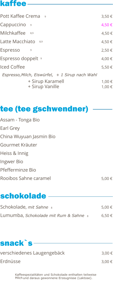 + Sirup Karamell                              1,00 € + Sirup Vanille                                   1,00 €   9 9 8,9 8,9 9 9     Pott Kaffee Crema                                                 3,50 € Cappuccino                                                             4,50 € Milchkaffee                                                             4,50 € Latte Macchiato                                                      4,50 € Espresso                                                                  2,50 € Espresso doppelt                                                    4,00 € Iced Coffee                                                               5,50 €   Espresso,Milch, Eiswürfel,  + 1 Sirup nach Wahl Schokolade, mit Sahne  8                                        5,00 € Lumumba, Schokolade mit Rum & Sahne  8          6,50 €  Assam - Tonga Bio Earl Grey China Wuyuan Jasmin Bio                                           Gourmet Kräuter Heiss & Innig Ingwer Bio                                                                   Pfefferminze Bio Rooibos Sahne caramel                                           5,00 € verschiedenes Laugengebäck                              3,00 € Erdnüsse                                                                 3,00 €  tee (tee gschwendner)